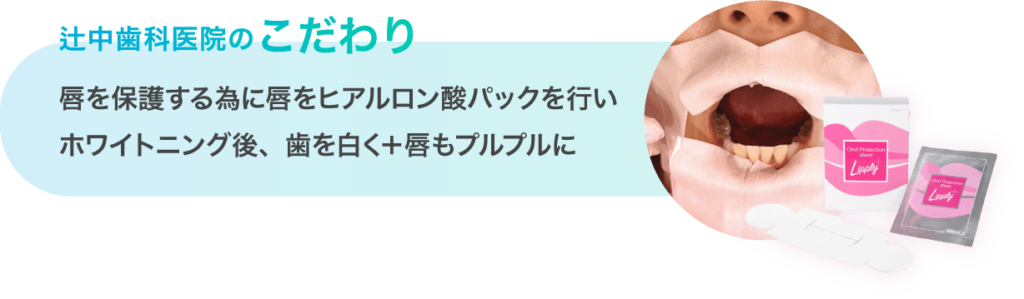 辻中歯科医院のこだわり
唇を保護する為に唇をヒアルロン酸パックを行いホワイトニング後、歯を白く＋唇もプルプルに